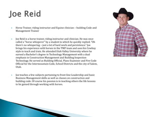  Horse Trainer, riding instructor and Equine clinician – building Code and
Management Trainer
 Joe Reid is a horse trainer, riding instructor and clinician. He was once
called a “horse whisperer” by a student to which he quickly replied, “Oh
there’s no whispering – just a lot of hard work and persistence.” Joe
brings his experience with horses to the TMP team and uses his Cowboy
style to teach and train. He attended Utah Valley University where he
earned a Bachelor’s degree in Technology Management with a dual
emphasis in Construction Management and Building Inspection
Technology. He served as Building Official, Plans Examiner and Fire Code
Official for the Intermountain Code, School Districts and the city of Salem,
Utah.
 Joe teaches a few subjects pertaining to front-line Leadership and basic
Business Management skills as well as classes on construction and
building code. Of course his passion is in teaching others the life lessons
to be gained through working with horses.
 