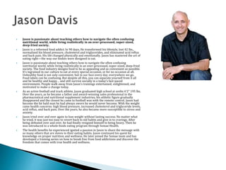  Jason is passionate about teaching others how to navigate the often confusing
nutritional world, while living realistically in an over-processed, super-sized,
deep-fried society.
 Jason is a reformed food addict. In 90 days, He transformed his lifestyle, lost 42 lbs.,
normalized his blood pressure, cholesterol and triglycerides, and eliminated acid reflux
and back pain. His life changed physically and emotionally. Jason has mastered the art of
eating right—the way our bodies were designed to eat.
 Jason is passionate about teaching others how to navigate the often confusing
nutritional world, while living realistically in an over-processed, super-sized, deep-fried
society. The food industry designs food to be as appealing and as convenient as possible.
It’s ingrained in our culture to eat at every special occasion, or for no occasion at all.
Unhealthy food is not only convenient, but in our face every day, everywhere we go.
Food labels can be confusing. But despite all this, you can separate yourself from it all
and be healthy and happy… and still survive socially in a today’s fast-paced
environment. People walk away from Jason’s trainings entertained, enlightened, and
motivated to make a change today.
 As an active football and track athlete, Jason graduated high school at svelte 6’2” 195 lbs.
Over the years, as he became a father and award-winning sales professional in the
pharmaceutical and nutritional supplement industries, his athletic figure gradually
disappeared and the closest he came to football was with the remote control. Jason had
become the fat bald man he had always sworn he would never become. With the weight
came health concerns: high blood pressure, increased cholesterol and triglyceride levels,
acid reflux, and back pain. Over the years, he also became more susceptible to stress and
anxiety.
 Jason tried over and over again to lose weight without lasting success. No matter what
he tried, it was just too easy to revert back to old habits and give in to cravings. After
being defeated over and over, he had finally resigned himself to being heavy. Then he
was introduced to a whole-foods eating program through Somae Health.
 The health benefits he experienced ignited a passion in Jason to share the message with
so many others that are slaves to their eating habits. Jason continued his quest for
knowledge on proper nutrition and wellness. He later joined the Somae team and has
developed a training series on how to break free from food addictions and discover the
freedom that comes with true health and wellness.
 