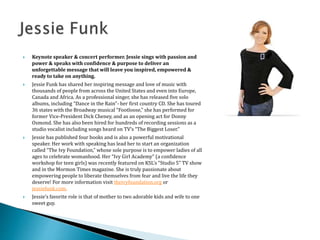  Keynote speaker & concert performer. Jessie sings with passion and
power & speaks with confidence & purpose to deliver an
unforgettable message that will leave you inspired, empowered &
ready to take on anything.
 Jessie Funk has shared her inspiring message and love of music with
thousands of people from across the United States and even into Europe,
Canada and Africa. As a professional singer, she has released five solo
albums, including “Dance in the Rain”- her first country CD. She has toured
36 states with the Broadway musical “Footloose,” she has performed for
former Vice-President Dick Cheney, and as an opening act for Donny
Osmond. She has also been hired for hundreds of recording sessions as a
studio vocalist including songs heard on TV’s “The Biggest Loser.”
 Jessie has published four books and is also a powerful motivational
speaker. Her work with speaking has lead her to start an organization
called “The Ivy Foundation,” whose sole purpose is to empower ladies of all
ages to celebrate womanhood. Her “Ivy Girl Academy” (a confidence
workshop for teen girls) was recently featured on KSL’s “Studio 5” TV show
and in the Mormon Times magazine. She is truly passionate about
empowering people to liberate themselves from fear and live the life they
deserve! For more information visit theivyfoundation.org or
jessiefunk.com.
 Jessie’s favorite role is that of mother to two adorable kids and wife to one
sweet guy.
 