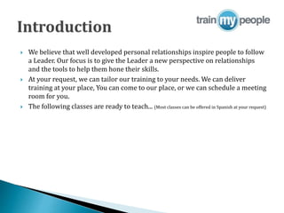  We believe that well developed personal relationships inspire people to follow
a Leader. Our focus is to give the Leader a new perspective on relationships
and the tools to help them hone their skills.
 At your request, we can tailor our training to your needs. We can deliver
training at your place, You can come to our place, or we can schedule a meeting
room for you.
 The following classes are ready to teach... (Most classes can be offered in Spanish at your request)
 