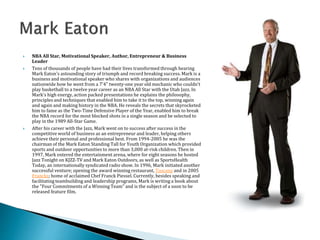  NBA All Star, Motivational Speaker, Author, Entrepreneur & Business
Leader
 Tens of thousands of people have had their lives transformed through hearing
Mark Eaton's astounding story of triumph and record breaking success. Mark is a
business and motivational speaker who shares with organizations and audiences
nationwide how he went from a 7'4" twenty-one year old mechanic who couldn't
play basketball to a twelve year career as an NBA All Star with the Utah Jazz. In
Mark's high energy, action packed presentations he explains the philosophy,
principles and techniques that enabled him to take it to the top, winning again
and again and making history in the NBA. He reveals the secrets that skyrocketed
him to fame as the Two-Time Defensive Player of the Year, enabled him to break
the NBA record for the most blocked shots in a single season and be selected to
play in the 1989 All-Star Game.
 After his career with the Jazz, Mark went on to success after success in the
competitive world of business as an entrepreneur and leader, helping others
achieve their personal and professional best. From 1994-2005 he was the
chairman of the Mark Eaton Standing Tall for Youth Organization which provided
sports and outdoor opportunities to more than 3,000 at-risk children. Then in
1997, Mark entered the entertainment arena, where for eight seasons he hosted
Jazz Tonight on KJZZ-TV and Mark Eaton Outdoors, as well as SportsHealth
Today, an internationally syndicated radio show. In 1996, Mark initiated another
successful venture; opening the award winning restaurant, Tuscany and in 2005
Francks; home of acclaimed Chef Franck Piessel. Currently, besides speaking and
facilitating teambuilding and leadership programs, Mark is writing a book about
the "Four Commitments of a Winning Team" and is the subject of a soon to be
released feature film.
 
