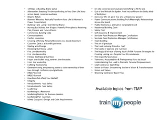 • 10 Steps to Building Brand Value
• A Bestseller: Creating The Unique Ending to Your Own Life Story
• Action based corporate wellness
• Beyond Rehab
• Bloomin’ Miracles: Radically Transform Your Life (A Woman’s
Power Presentation)
• Building—and Living—the Internal Brand
• Burning Bad Habits, Not Bridges: Powerful Principles to Retaining
Past, Present and Future Clients
• Commercial Building Code
• Communications
• Conflict resolution
• Creating a Thriving Personal Economy in a Social Downturn
• Customer Care as a Brand Experience
• Dealing with Change
• Decoding Nutritional Labels
• First Line Leadership
• First Line Leadership
• Fitness, Wellness & Nutrition
• Forget the chicken soup, where's the chocolate.
• Front line leadership
• Fulfilling Relationship
• Generation why: empowering teens to take ownership of their
lives through confidence and gratitude.
• HACCP Control
• HACCP Control
• How Does Fat Affect Your Wallet?
• Integrity
• Introduction to Food Safety
• Introduction to Food Safety
• Leadership
• Marketing in a Recession
• Marketing Metrics for Business Leaders
• Marketing Plan Essentials
• Mixed Occupancy Design and Code Requirements
• On-site corporate workouts and stretching to fit the job
• Out of the Web of the Spider: Free Yourself From the Sticky Web
of Addiction!
• Own your life: let go of fear and unleash your power!
• Power Communications: Building Truly Meaningful Relationships
Across the Board
• Public Relations as a Driver of Corporate Brand
• Residential Building Code
• Safety First
• Self-Discovery & Improvement
• ServSafe Food Protection Manager Certification
• ServSafe Food Protection Manager Certification
• Team building
• The art of gratitude
• The Food Industry: Friend or Foe?
• The habits of exercise and nutrition
• The Magic & Miracle of Living Your Life ON Purpose: Strategies for
Creating Lasting Joy…Despite Your Circumstances
• The respectful workplace
• Tolerance, Accountability & Transparency: Keys to Social
Understanding that Lead to Dramatic Personal Empowerment.
• Utah Contractor Exam Prep
• Victim or Victor: Empowering Stories of Vision & Transformation
• Vision and Values
• Wyoming Contractor Exam Prep
Available topics from TMP
 