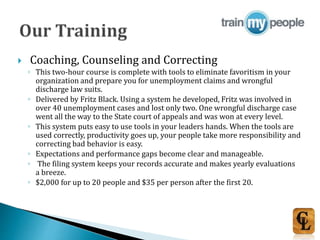  Coaching, Counseling and Correcting
◦ This two-hour course is complete with tools to eliminate favoritism in your
organization and prepare you for unemployment claims and wrongful
discharge law suits.
◦ Delivered by Fritz Black. Using a system he developed, Fritz was involved in
over 40 unemployment cases and lost only two. One wrongful discharge case
went all the way to the State court of appeals and was won at every level.
◦ This system puts easy to use tools in your leaders hands. When the tools are
used correctly, productivity goes up, your people take more responsibility and
correcting bad behavior is easy.
◦ Expectations and performance gaps become clear and manageable.
◦ The filing system keeps your records accurate and makes yearly evaluations
a breeze.
◦ $2,000 for up to 20 people and $35 per person after the first 20.
 