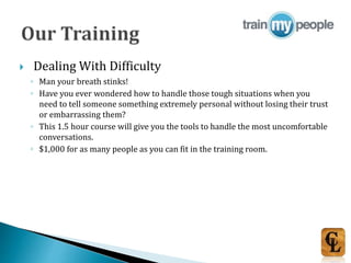  Dealing With Difficulty
◦ Man your breath stinks!
◦ Have you ever wondered how to handle those tough situations when you
need to tell someone something extremely personal without losing their trust
or embarrassing them?
◦ This 1.5 hour course will give you the tools to handle the most uncomfortable
conversations.
◦ $1,000 for as many people as you can fit in the training room.
 
