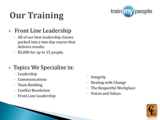  Front Line Leadership
◦ All of our best leadership classes
packed into a two-day course that
delivers results.
◦ $5,000 for up to 15 people.
 Topics We Specialize in:
◦ Leadership
◦ Communications
◦ Team Building
◦ Conflict Resolution
◦ Front Line Leadership
◦ Integrity
◦ Dealing with Change
◦ The Respectful Workplace
◦ Vision and Values
 