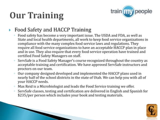 Food Safety and HACCP Training
◦ Food safety has become a very important issue. The USDA and FDA, as well as
State and local health departments, all work to keep food service organizations in
compliance with the many complex food service laws and regulations. They
require all food service organizations to have an acceptable HACCP plan in place
and in use. They also require that every food service operation have trained and
certified Food Safety Managers on staff.
◦ ServSafe is a Food Safety Manager’s course recognized throughout the country as
acceptable training and certification. We have approved ServSafe instructors and
proctors on our team.
◦ Our company designed developed and implemented the HACCP plans used in
nearly half of the school districts in the state of Utah. We can help you with all of
your HACCP needs.
◦ Max Reid is a Microbiologist and leads the Food Service training we offer.
◦ ServSafe classes, testing and certification are delivered in English and Spanish for
$235/per person which includes your book and testing materials.
 