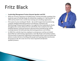  Leadership/Management Trainer, Keynote Speaker and CEO
 With over 30 years experience in leading teams, training and public speaking, Fritz
leads the team at Train My People. He started this company as a “side business” in
2003 and has built it into a world class training and consulting organization.
 Fritz spent 21 years working for Nestle – the world's largest food manufacturing
company. Holding leadership positions in Production, Sanitation and
Warehousing/Transportation/Logistics. He taught first-line leadership for Nestle
throughout the country. Before his time with Nestle, Fritz worked in the steel
building industry, restaurant business, pharmaceutical manufacturing, and the
trucking industry. He held leadership and training positions in all of these.
 In 2006 Fritz took the leap from employee to entrepreneur and has not looked
back. With two solid training organizations, Train My People and Cowboy Leaders,
Fritz has built an impressive organization with quality trainers and curriculum that
delivers results. His love of working with people and inspiring others has become
his purpose in life. He is also one of our most requested and dynamic
speakers/trainers.
 