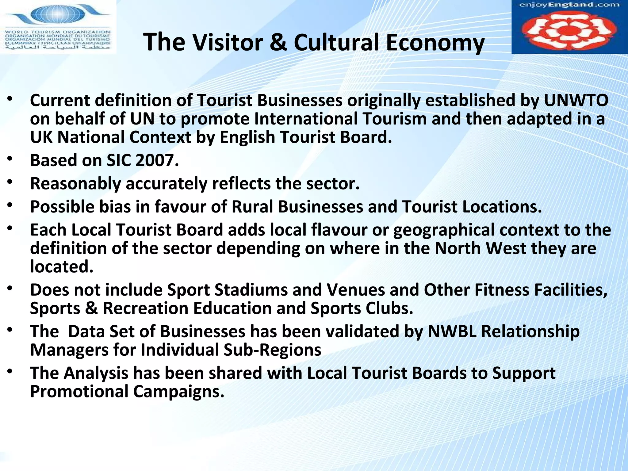 The Visitor & Cultural Economy
• Current definition of Tourist Businesses originally established by UNWTO
  on behalf of UN to promote International Tourism and then adapted in a
  UK National Context by English Tourist Board.
• Based on SIC 2007.
• Reasonably accurately reflects the sector.
• Possible bias in favour of Rural Businesses and Tourist Locations.
• Each Local Tourist Board adds local flavour or geographical context to the
  definition of the sector depending on where in the North West they are
  located.
• Does not include Sport Stadiums and Venues and Other Fitness Facilities,
  Sports & Recreation Education and Sports Clubs.
• The Data Set of Businesses has been validated by NWBL Relationship
  Managers for Individual Sub-Regions
• The Analysis has been shared with Local Tourist Boards to Support
  Promotional Campaigns.
 