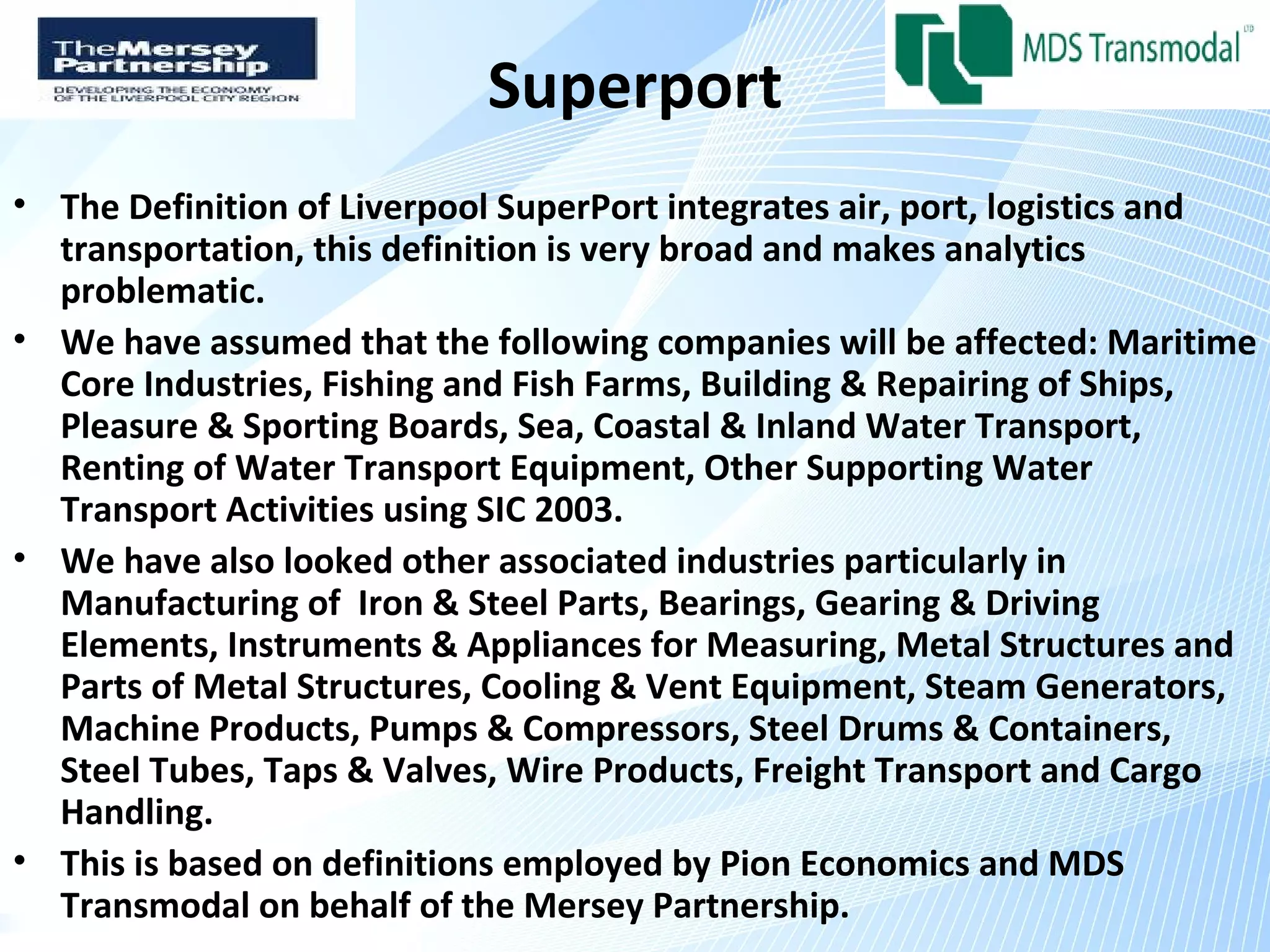 Superport
• The Definition of Liverpool SuperPort integrates air, port, logistics and
  transportation, this definition is very broad and makes analytics
  problematic.
• We have assumed that the following companies will be affected: Maritime
  Core Industries, Fishing and Fish Farms, Building & Repairing of Ships,
  Pleasure & Sporting Boards, Sea, Coastal & Inland Water Transport,
  Renting of Water Transport Equipment, Other Supporting Water
  Transport Activities using SIC 2003.
• We have also looked other associated industries particularly in
  Manufacturing of Iron & Steel Parts, Bearings, Gearing & Driving
  Elements, Instruments & Appliances for Measuring, Metal Structures and
  Parts of Metal Structures, Cooling & Vent Equipment, Steam Generators,
  Machine Products, Pumps & Compressors, Steel Drums & Containers,
  Steel Tubes, Taps & Valves, Wire Products, Freight Transport and Cargo
  Handling.
• This is based on definitions employed by Pion Economics and MDS
  Transmodal on behalf of the Mersey Partnership.
 
