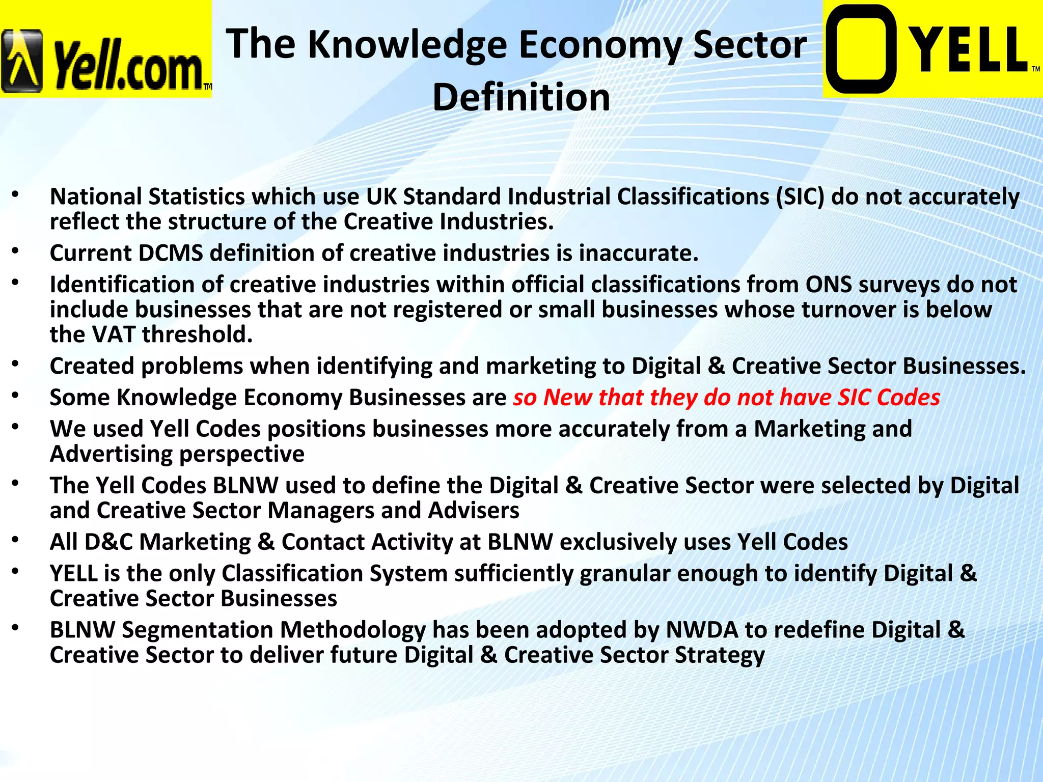 The Knowledge Economy Sector
                                        Definition

•   National Statistics which use UK Standard Industrial Classifications (SIC) do not accurately
    reflect the structure of the Creative Industries.
•   Current DCMS definition of creative industries is inaccurate.
•   Identification of creative industries within official classifications from ONS surveys do not
    include businesses that are not registered or small businesses whose turnover is below
    the VAT threshold.
•   Created problems when identifying and marketing to Digital & Creative Sector Businesses.
•   Some Knowledge Economy Businesses are so New that they do not have SIC Codes
•   We used Yell Codes positions businesses more accurately from a Marketing and
    Advertising perspective
•   The Yell Codes BLNW used to define the Digital & Creative Sector were selected by Digital
    and Creative Sector Managers and Advisers
•   All D&C Marketing & Contact Activity at BLNW exclusively uses Yell Codes
•   YELL is the only Classification System sufficiently granular enough to identify Digital &
    Creative Sector Businesses
•   BLNW Segmentation Methodology has been adopted by NWDA to redefine Digital &
    Creative Sector to deliver future Digital & Creative Sector Strategy
 