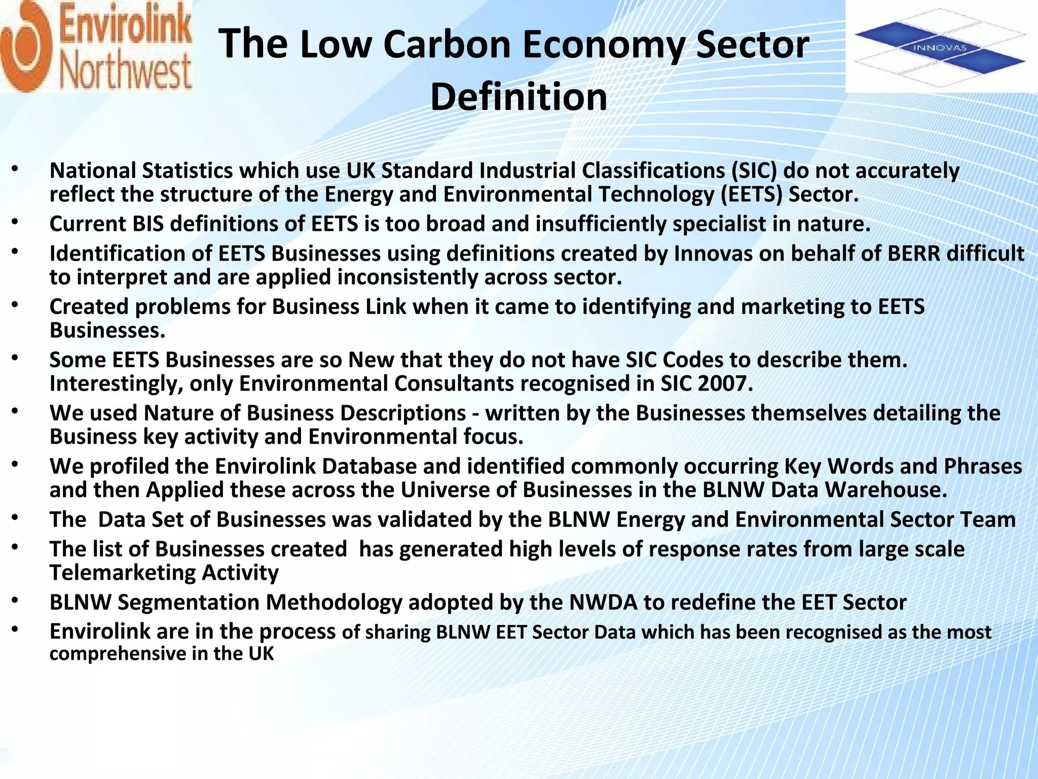 The Low Carbon Economy Sector
                                          Definition
•   National Statistics which use UK Standard Industrial Classifications (SIC) do not accurately
    reflect the structure of the Energy and Environmental Technology (EETS) Sector.
•   Current BIS definitions of EETS is too broad and insufficiently specialist in nature.
•   Identification of EETS Businesses using definitions created by Innovas on behalf of BERR difficult
    to interpret and are applied inconsistently across sector.
•   Created problems for Business Link when it came to identifying and marketing to EETS
    Businesses.
•   Some EETS Businesses are so New that they do not have SIC Codes to describe them.
    Interestingly, only Environmental Consultants recognised in SIC 2007.
•   We used Nature of Business Descriptions - written by the Businesses themselves detailing the
    Business key activity and Environmental focus.
•   We profiled the Envirolink Database and identified commonly occurring Key Words and Phrases
    and then Applied these across the Universe of Businesses in the BLNW Data Warehouse.
•   The Data Set of Businesses was validated by the BLNW Energy and Environmental Sector Team
•   The list of Businesses created has generated high levels of response rates from large scale
    Telemarketing Activity
•   BLNW Segmentation Methodology adopted by the NWDA to redefine the EET Sector
•   Envirolink are in the process of sharing BLNW EET Sector Data which has been recognised as the most
    comprehensive in the UK
 
