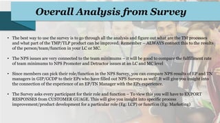 Overall Analysis from Survey
• The best way to use the survey is to go through all the analysis and figure out what are the TM processes
and what part of the TMP/TLP product can be improved. Remember – ALWAYS connect this to the results
of the person/team/function in your LC or MC.
• The NPS issues are very connected to the team minimums – it will be good to compare the fulfillment rate
of team minimums to NPS Promoter and Detractor issues at an LC and MC level
• Since members can pick their role/function in the NPS Survey, you can compare NPS results of EP and TN
managers in GIP/GCDP to their EPs who have filled out NPS Surveys as well! It will give you insight into
the connection of the experience of an EP/TN Manager with the EPs experience.
• The Survey asks every participant for their role and function – To view this you will have to EXPORT
RESPONSES from CUSTOMER GUAGE. This will give you insight into specific process
improvement/product development for a particular role (Eg: LCP) or function (Eg: Marketing)
 