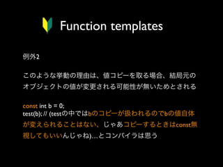 Function templates
例外2
このような挙動の理由は、値コピーを取る場合、結局元の
オブジェクトの値が変更される可能性が無いためとされる
const int b = 0;
test(b); // (testの中ではbのコピーが扱われるのでbの値自体
が変えられることはない、じゃあコピーするときはconst無
視してもいいんじゃね)…とコンパイラは思う

 