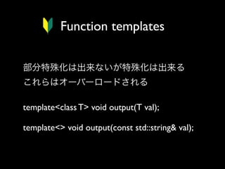 Function templates
部分特殊化は出来ないが特殊化は出来る
これらはオーバーロードされる
template<class T> void output(T val);
template<> void output(const std::string& val);

 