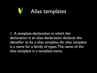 Alias templates

1. A template-declaration in which the
declaration is an alias-declaration declares the
identiﬁer to be a alias template. An alias template
is a name for a family of types. The name of the
alias template is a template-name.

 