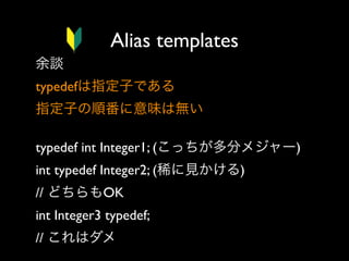 Alias templates
余談
typedefは指定子である
指定子の順番に意味は無い
typedef int Integer1; (こっちが多分メジャー)
int typedef Integer2; (稀に見かける)
// どちらもOK
int Integer3 typedef;  
// これはダメ

 