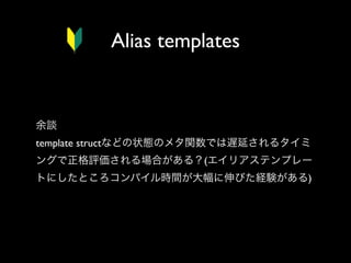 Alias templates

余談
template structなどの状態のメタ関数では遅延されるタイミ
ングで正格評価される場合がある？(エイリアステンプレー
トにしたところコンパイル時間が大幅に伸びた経験がある)

 