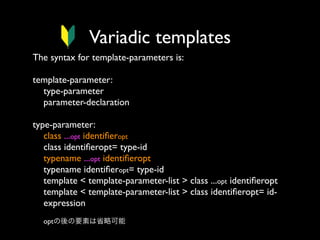 Variadic templates
The syntax for template-parameters is:
template-parameter:
type-parameter
parameter-declaration
type-parameter:
class ...opt identiﬁeropt
class identiﬁeropt= type-id
typename ...opt identiﬁeropt
typename identiﬁeropt= type-id
template < template-parameter-list > class ...opt identiﬁeropt
template < template-parameter-list > class identiﬁeropt= idexpression
optの後の要素は省略可能

 