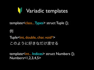 Variadic templates
template<class... Types> struct Tuple {};
例
Tuple<int, double, char, void*> 
このように好きなだけ渡せる
template<int... Indices> struct Numbers {};
Numbers<1,2,3,4,5>

 