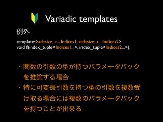 Variadic templates
例外
template<std::size_t... Indices1, std::size_t... Indices2>
void f(index_tuple<Indices1...>, index_tuple<Indices2...>);

・関数の引数の型が持つパラメータパック
 を推論する場合
・特に可変長引数を持つ型の引数を複数受
 け取る場合には複数のパラメータパック
 を持つことが出来る

 