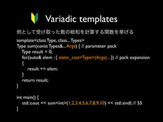 Variadic templates
例として受け取った数の総和を計算する関数を挙げる
template<class Type, class... Types>
Type sum(const Types&... Args) { // parameter pack
Type result = 0;
for(auto& elem : { static_cast<Type>(Args)... }) // pack expansion
{
result += elem;
}
return result;
}
int main() {
std::cout << sum<int>(1,2,3,4,5,6,7,8,9,10) << std::endl; // 55
}

 