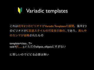 Variadic templates
これは前半3つのピリオドがVariadic Templatesの展開、後半3つ
のピリオドがC言語スタイルの可変長引数の...であり、真ん中
のカンマが省略されたもの
template<class... T>
void f(T..., ...); // ただのellipsis, ellipsisにすぎない
に等しいのでビビる必要は無い

 