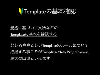 Templateの基本確認
規格に基づいて文法などの
Templateの基本を確認する
むしろややこしいTemplateのルールについて
把握する事こそがTemplate Meta Programming
最大の山場といえます

 
