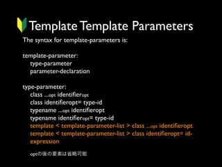Template Template Parameters
The syntax for template-parameters is:
template-parameter:
type-parameter
parameter-declaration
type-parameter:
class ...opt identiﬁeropt
class identiﬁeropt= type-id
typename ...opt identiﬁeropt
typename identiﬁeropt= type-id
template < template-parameter-list > class ...opt identiﬁeropt
template < template-parameter-list > class identiﬁeropt= idexpression
optの後の要素は省略可能

 