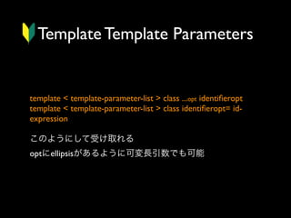 Template Template Parameters

template < template-parameter-list > class ...opt identiﬁeropt
template < template-parameter-list > class identiﬁeropt= idexpression
このようにして受け取れる
optにellipsisがあるように可変長引数でも可能

 