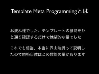 Template Meta Programmingとは

お疲れ様でした、テンプレートの機能をひ
と通り確認するだけで絶望的な量でした
これでも相当、本当に沢山端折って説明し
たので規格自体はこの数倍の量があります

 
