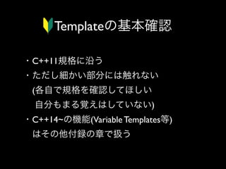 Templateの基本確認
・C++11規格に沿う
・ただし細かい部分には触れない
 (各自で規格を確認してほしい
  自分もまる覚えはしていない)
・C++14~の機能(Variable Templates等)
 はその他付録の章で扱う

 