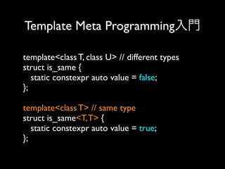 Template Meta Programming入門
template<class T, class U> // different types
struct is_same {
static constexpr auto value = false;
};
template<class T> // same type
struct is_same<T, T> {
static constexpr auto value = true;
};

 