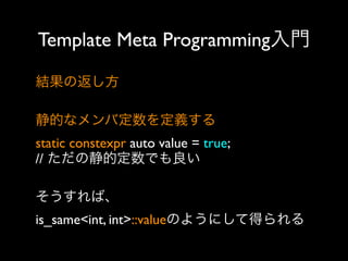Template Meta Programming入門
結果の返し方
静的なメンバ定数を定義する
static constexpr auto value = true;
// ただの静的定数でも良い
そうすれば、
is_same<int, int>::valueのようにして得られる

 