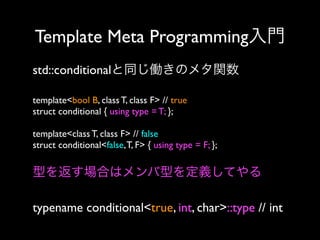 Template Meta Programming入門
std::conditionalと同じ働きのメタ関数
template<bool B, class T, class F> // true
struct conditional { using type = T; };
template<class T, class F> // false
struct conditional<false, T, F> { using type = F; };

型を返す場合はメンバ型を定義してやる
typename conditional<true, int, char>::type // int

 