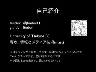 自己紹介
twitter : @ﬁmbul11
github : ﬁmbul
University of Tsukuba B3 
専攻 : 情報とメディア技術(mast)
プログラミングとかやってます、歴は2年ちょっとぐらいです
C++とかやってます、歴は1年半ぐらいです
ペン回しとか出来ます、歴は7年ぐらいです

 
