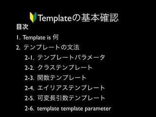 Templateの基本確認
目次
1. Template is 何
2. テンプレートの文法
2-1. テンプレートパラメータ
2-2. クラステンプレート
2-3. 関数テンプレート
2-4. エイリアステンプレート
2-5. 可変長引数テンプレート
2-6. template template parameter

 