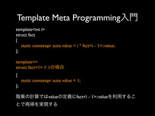 Template Meta Programming入門
template<int i>
struct fact
{
static constexpr auto value = i * fact<i - 1>::value;
};
template<>
struct fact<1> // 1の場合
{
static constexpr auto value = 1;
};
階乗の計算ではvalueの定義にfact<i - 1>::valueを利用するこ
とで再帰を実現する

 