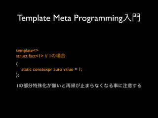 Template Meta Programming入門

template<>
struct fact<1> // 1の場合
{
static constexpr auto value = 1;
};
1の部分特殊化が無いと再帰が止まらなくなる事に注意する

 