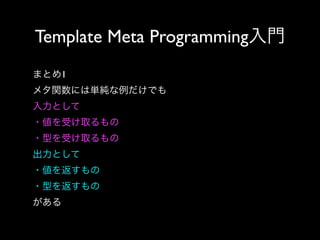 Template Meta Programming入門
まとめ1
メタ関数には単純な例だけでも
入力として
・値を受け取るもの
・型を受け取るもの
出力として
・値を返すもの
・型を返すもの
がある

 