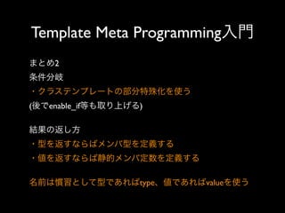 Template Meta Programming入門
まとめ2
条件分岐
・クラステンプレートの部分特殊化を使う
(後でenable_if等も取り上げる)
結果の返し方
・型を返すならばメンバ型を定義する
・値を返すならば静的メンバ定数を定義する
名前は慣習として型であればtype、値であればvalueを使う

 