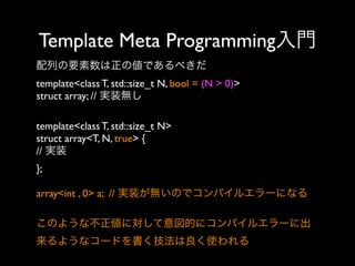 Template Meta Programming入門
配列の要素数は正の値であるべきだ
template<class T, std::size_t N, bool = (N > 0)>
struct array; // 実装無し
template<class T, std::size_t N>
struct array<T, N, true> {
// 実装
};
array<int , 0> a; // 実装が無いのでコンパイルエラーになる
このような不正値に対して意図的にコンパイルエラーに出
来るようなコードを書く技法は良く使われる

 