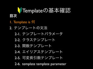 Templateの基本確認
目次
1. Template is 何
2. テンプレートの文法
2-1. テンプレートパラメータ
2-2. クラステンプレート
2-3. 関数テンプレート
2-4. エイリアステンプレート
2-5. 可変長引数テンプレート
2-6. template template parameter

 