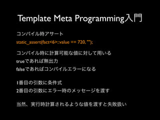 Template Meta Programming入門
コンパイル時アサート
static_assert(fact<6>::value == 720, "");
コンパイル時に計算可能な値に対して用いる
trueであれば無出力
falseであればコンパイルエラーになる
1番目の引数に条件式
2番目の引数にエラー時のメッセージを渡す
当然、実行時計算されるような値を渡すと失敗扱い

 