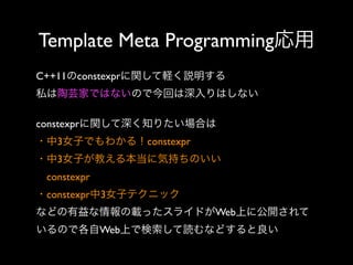 Template Meta Programming応用
C++11のconstexprに関して軽く説明する
私は陶芸家ではないので今回は深入りはしない
constexprに関して深く知りたい場合は
・中3女子でもわかる！constexpr
・中3女子が教える本当に気持ちのいい
 constexpr
・constexpr中3女子テクニック
などの有益な情報の載ったスライドがWeb上に公開されて
いるので各自Web上で検索して読むなどすると良い

 
