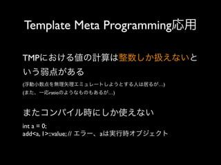 Template Meta Programming応用
TMPにおける値の計算は整数しか扱えないと
いう弱点がある
(浮動小数点を無理矢理エミュレートしようとする人は居るが…)
(また、一応ratioのようなものもあるが…)

またコンパイル時にしか使えない
int a = 0;
add<a, 1>::value; // エラー、aは実行時オブジェクト

 