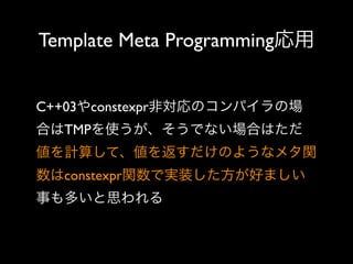 Template Meta Programming応用
C++03やconstexpr非対応のコンパイラの場
合はTMPを使うが、そうでない場合はただ
値を計算して、値を返すだけのようなメタ関
数はconstexpr関数で実装した方が好ましい
事も多いと思われる

 
