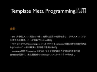 Template Meta Programming応用
条件
・this (非静的メンバ関数の本体に暗黙の変換の結果を含む、クラスメンバアク
セス式の後置式、として表れていない場合)
・リテラルクラスのconstexprコンストラクタとconstexpr関数以外の関数呼び出
し(オーバーロードの解決は普段通り適用される)
・constexpr関数やconstexprコンストラクタの定義の外での未定義動作の
constexpr関数や、未定義動作のconstexprコンストラクタの呼び出し

 