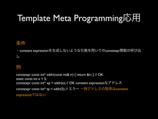 Template Meta Programming応用
条件
・constant expressionを生成しないような引数を用いてのconstexpr関数の呼び出
し

例
constexpr const int* addr(const int& ir) { return &ir; } // OK
static const int x = 5;
constexpr const int* xp = addr(x); // OK constant expressionなアドレス
constexpr const int* tp = addr(5); // エラー 一時アドレスの取得はconstant
expressionではない

 
