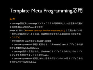 Template Meta Programming応用
条件
・constexpr関数又はconstexprコンストラクタの再帰呼び出しが処理系の定義す
る制限を超える場合(Annex Bを参照)
Annex BにおいてRecursive constexpr function invocations [512].と定義されている
・数学上定義されないような値、又は特定の型で扱える範囲外のその型の値。
・ラムダ式
・次の場合を除く左辺値から右辺値への変換
 ・constant expressionで事前に初期化された非volatileなconstオブジェクトを参
照する整数型のglvalue又はenum
 ・constexpr修飾で定義された、非volatileのオブジェクトかそのようなサブオ
ブジェクトを参照するリテラル型のglvalue
 ・constant expressionで初期化された寿命の尽きていない一時オブジェクトを
参照するリテラル型のglvalue

 