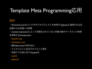 Template Meta Programming応用
条件
・非activeなunionのメンバやサブオブジェクトを参照するglvalueに適用される左
辺値から右辺値への変換
・constant expressionによって初期化されていない状態の値やデータメンバ参照
を参照するid-expression
・dynamic cast
・reinterpret_cast
・擬似destructorの呼び出し
・インクリメント及びデクリメント操作
・多態クラス型に対するtypeid式
・new式
・delete式

 